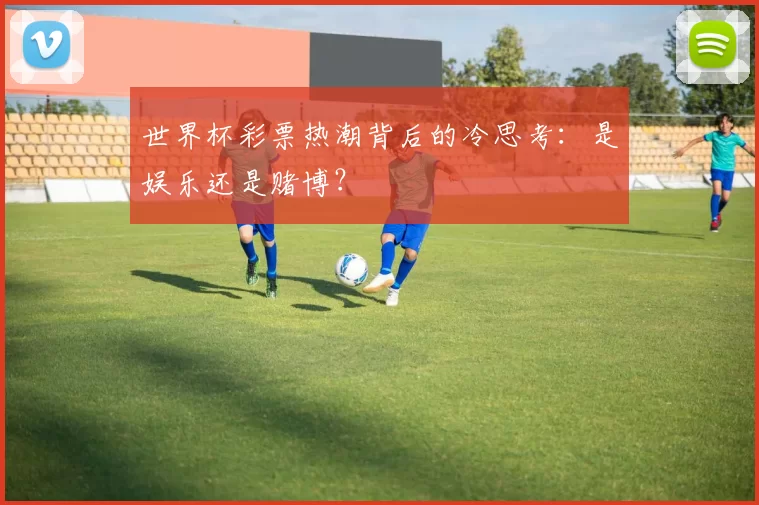 世界杯彩票热潮背后的冷思考：是娱乐还是赌博？