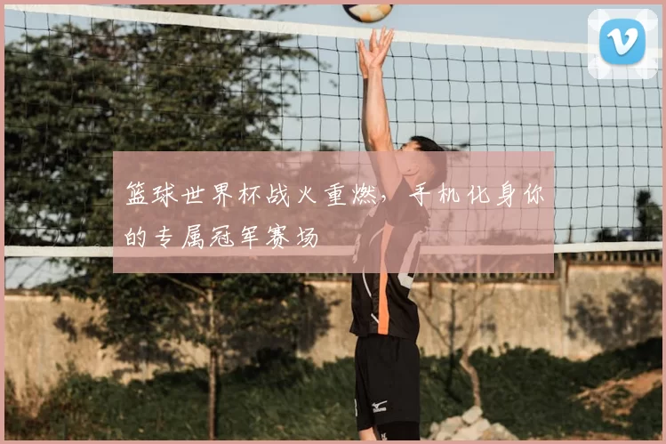 篮球世界杯战火重燃,手机化身你的专属冠军赛场