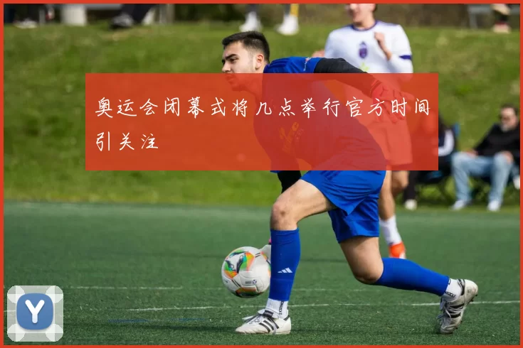 奥运会闭幕式将几点举行官方时间引关注