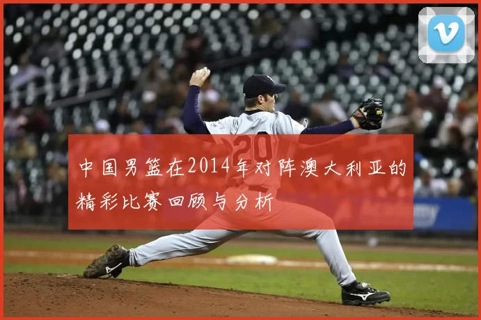 中国男篮在2014年对阵澳大利亚的精彩比赛回顾与分析