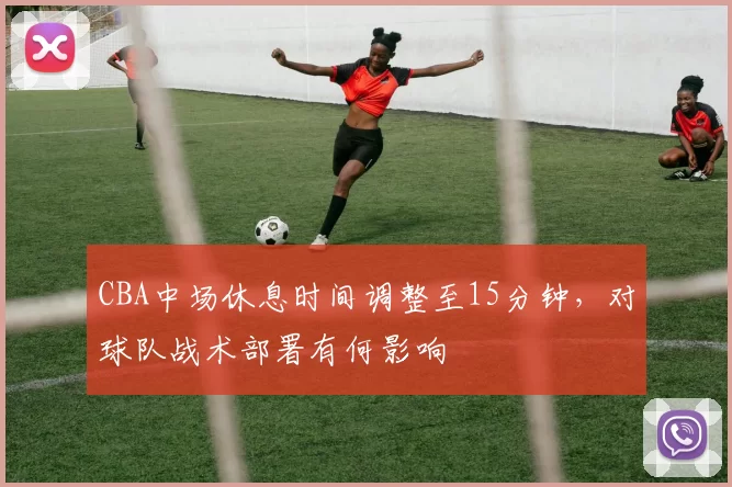 CBA中场休息时间调整至15分钟,对球队战术部署有何影响