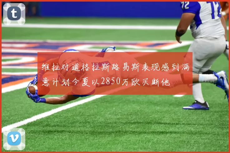维拉对道格拉斯路易斯表现感到满意计划今夏以2850万欧买断他