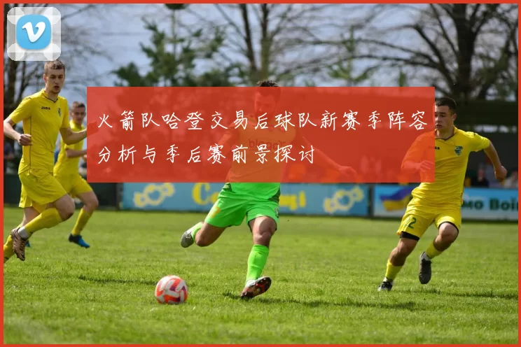 火箭队哈登交易后球队新赛季阵容分析与季后赛前景探讨
