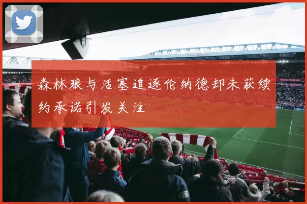 森林狼与活塞追逐伦纳德却未获续约承诺引发关注