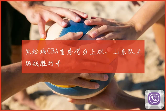 朱松玮CBA首秀得分上双，山东队主场战胜对手