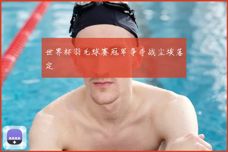 世界杯羽毛球赛冠军争夺战尘埃落定