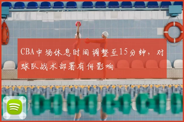 CBA中场休息时间调整至15分钟,对球队战术部署有何影响