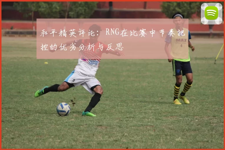 和平精英评论:RNG在比赛中节奏把控的优劣分析与反思