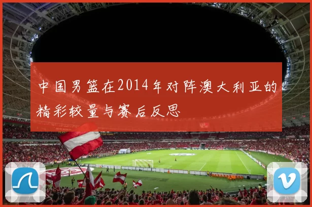 中国男篮在2014年对阵澳大利亚的精彩较量与赛后反思